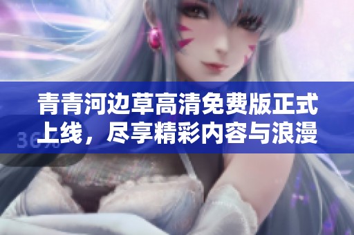 青青河边草高清免费版正式上线，尽享精彩内容与浪漫故事