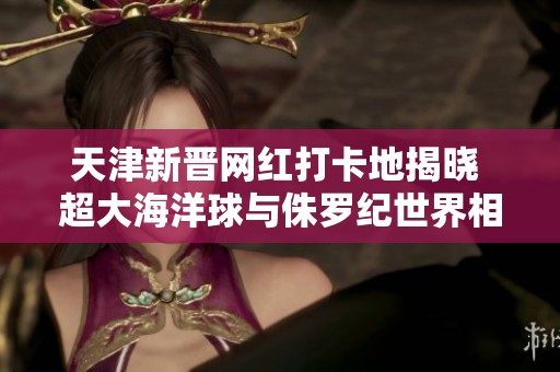 天津新晋网红打卡地揭晓 超大海洋球与侏罗纪世界相遇