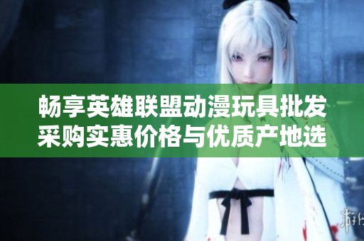 畅享英雄联盟动漫玩具批发采购实惠价格与优质产地选择