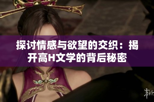 探讨情感与欲望的交织：揭开高H文学的背后秘密