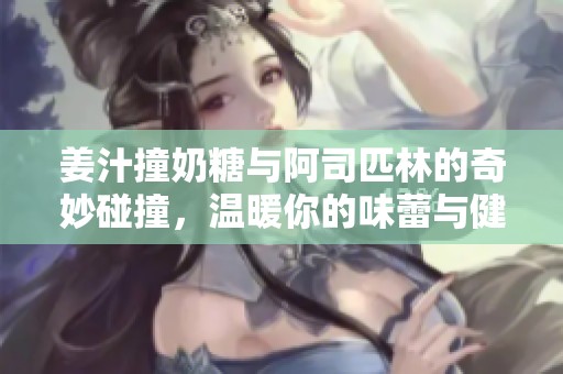 姜汁撞奶糖与阿司匹林的奇妙碰撞，温暖你的味蕾与健康