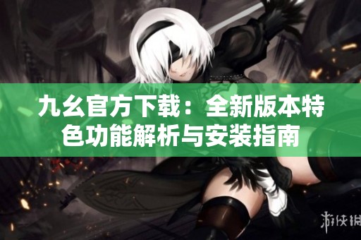 九幺官方下载：全新版本特色功能解析与安装指南
