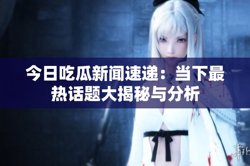 今日吃瓜新闻速递：当下最热话题大揭秘与分析