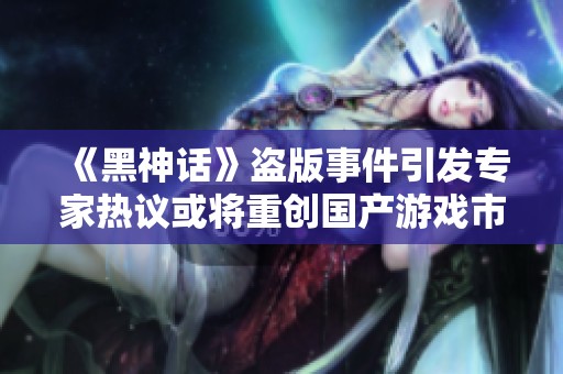 《黑神话》盗版事件引发专家热议或将重创国产游戏市场