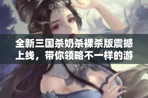全新三国杀奶杀裸杀版震撼上线，带你领略不一样的游戏体验