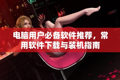 电脑用户必备软件推荐，常用软件下载与装机指南