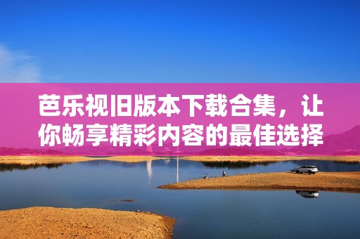 芭乐视旧版本下载合集，让你畅享精彩内容的最佳选择