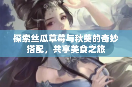 探索丝瓜草莓与秋葵的奇妙搭配，共享美食之旅