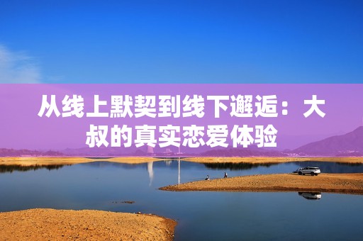 从线上默契到线下邂逅：大叔的真实恋爱体验