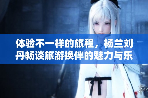 体验不一样的旅程，杨兰刘丹畅谈旅游换伴的魅力与乐趣