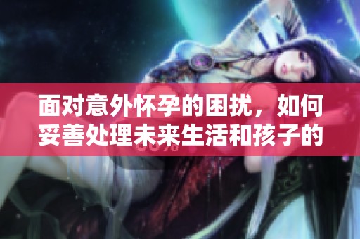 面对意外怀孕的困扰，如何妥善处理未来生活和孩子的选择