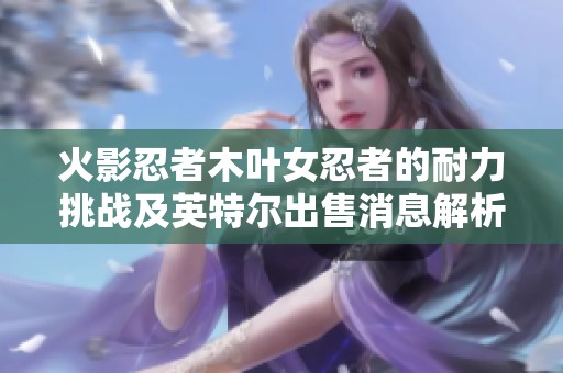 火影忍者木叶女忍者的耐力挑战及英特尔出售消息解析