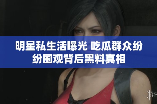 明星私生活曝光 吃瓜群众纷纷围观背后黑料真相