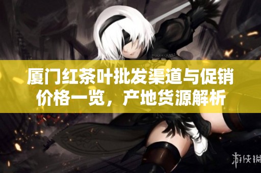 厦门红茶叶批发渠道与促销价格一览，产地货源解析