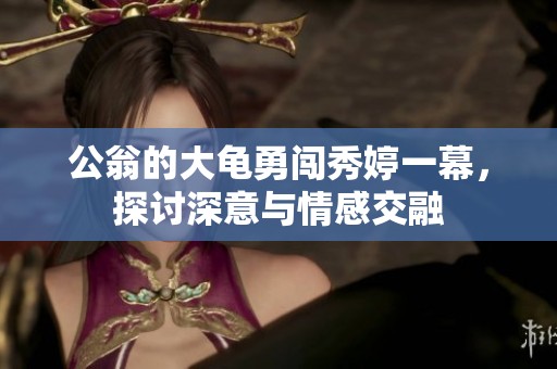 公翁的大龟勇闯秀婷一幕，探讨深意与情感交融
