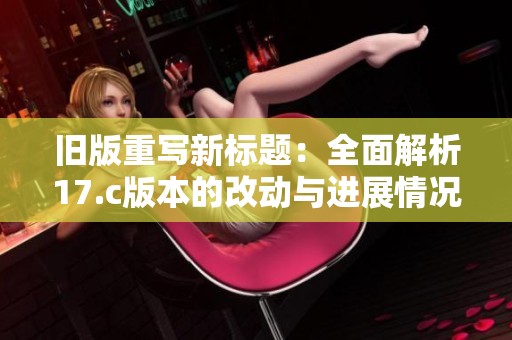 旧版重写新标题：全面解析17.c版本的改动与进展情况