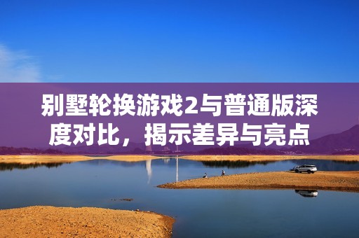 别墅轮换游戏2与普通版深度对比，揭示差异与亮点