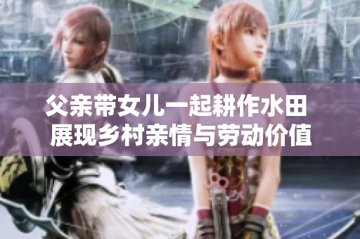 父亲带女儿一起耕作水田 展现乡村亲情与劳动价值