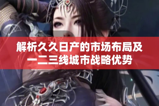 解析久久日产的市场布局及一二三线城市战略优势