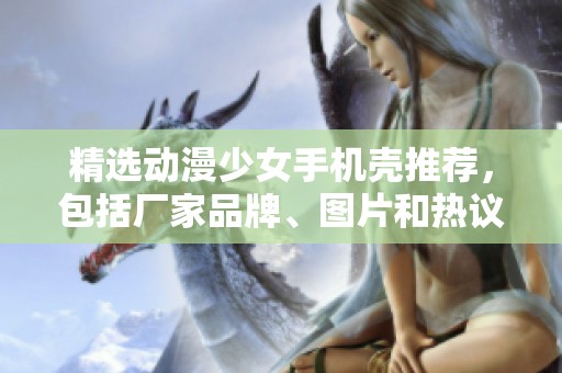 精选动漫少女手机壳推荐，包括厂家品牌、图片和热议话题分享