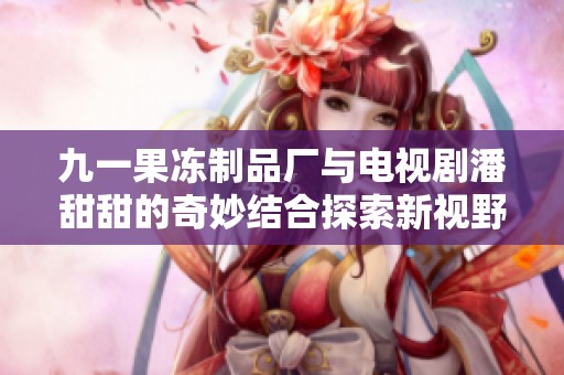 九一果冻制品厂与电视剧潘甜甜的奇妙结合探索新视野