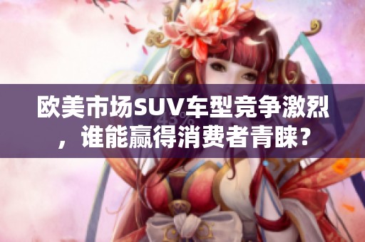 欧美市场SUV车型竞争激烈，谁能赢得消费者青睐？
