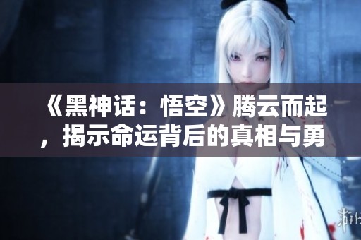 《黑神话：悟空》腾云而起，揭示命运背后的真相与勇气