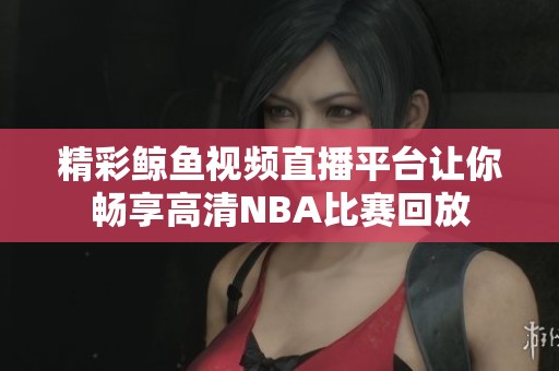 精彩鲸鱼视频直播平台让你畅享高清NBA比赛回放