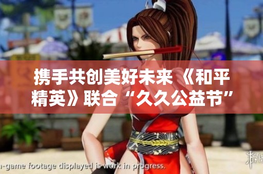 携手共创美好未来 《和平精英》联合“久久公益节”倡导环保行动