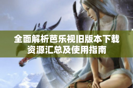全面解析芭乐视旧版本下载资源汇总及使用指南