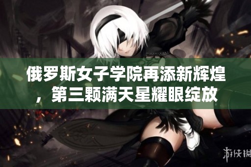 俄罗斯女子学院再添新辉煌，第三颗满天星耀眼绽放