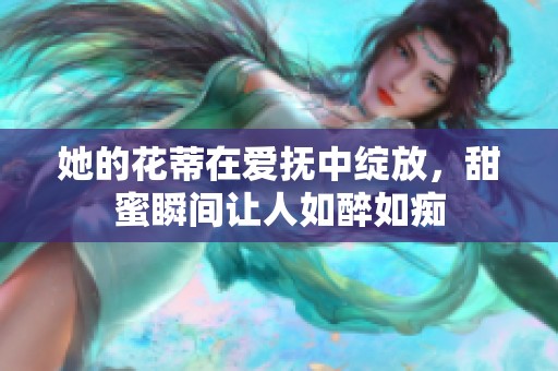 她的花蒂在爱抚中绽放，甜蜜瞬间让人如醉如痴