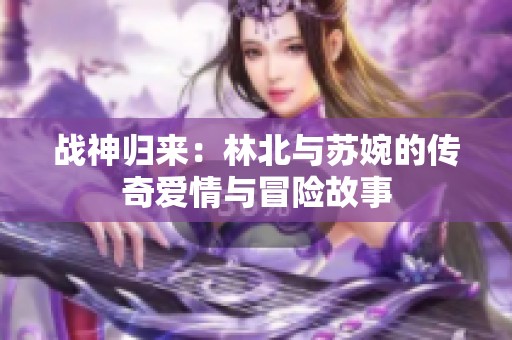 战神归来：林北与苏婉的传奇爱情与冒险故事