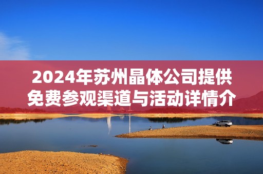 2024年苏州晶体公司提供免费参观渠道与活动详情介绍