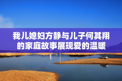 我儿媳妇方静与儿子何其翔的家庭故事展现爱的温暖