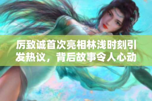 厉致诚首次亮相林浅时刻引发热议，背后故事令人心动