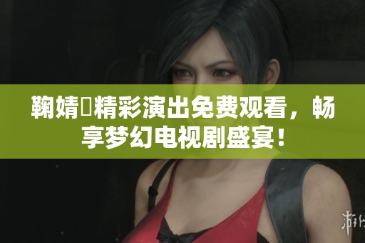 鞠婧祎精彩演出免费观看，畅享梦幻电视剧盛宴！