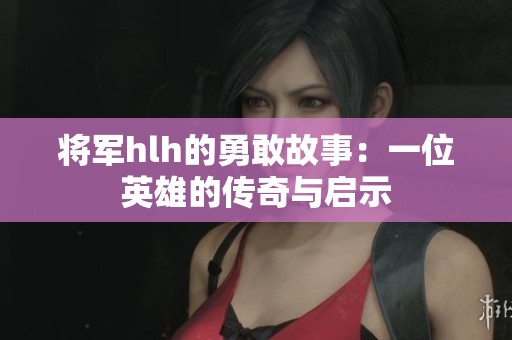 将军hlh的勇敢故事：一位英雄的传奇与启示
