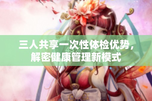 三人共享一次性体检优势，解密健康管理新模式