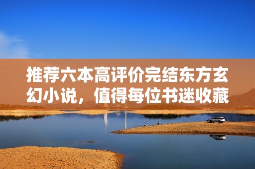 推荐六本高评价完结东方玄幻小说，值得每位书迷收藏阅读