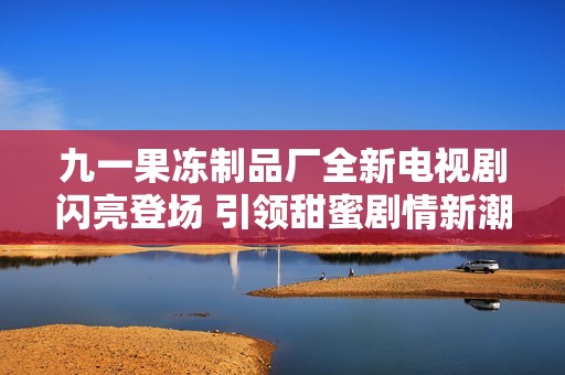 九一果冻制品厂全新电视剧闪亮登场 引领甜蜜剧情新潮流