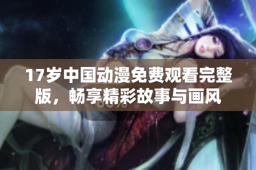 17岁中国动漫免费观看完整版，畅享精彩故事与画风