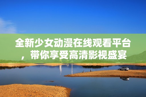 全新少女动漫在线观看平台，带你享受高清影视盛宴