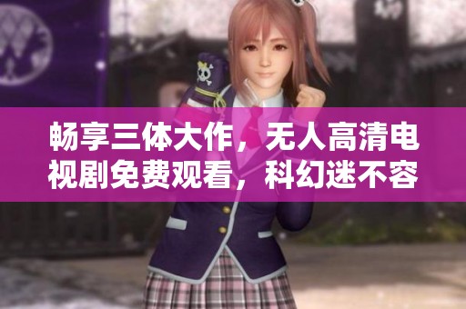 畅享三体大作，无人高清电视剧免费观看，科幻迷不容错过