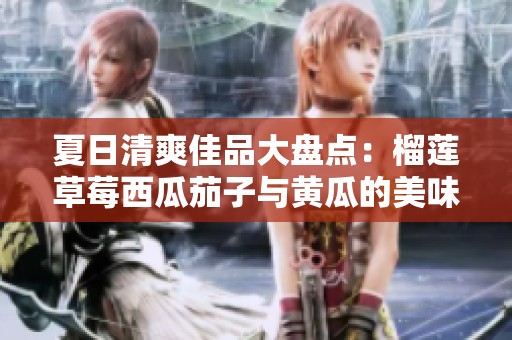 夏日清爽佳品大盘点：榴莲草莓西瓜茄子与黄瓜的美味碰撞