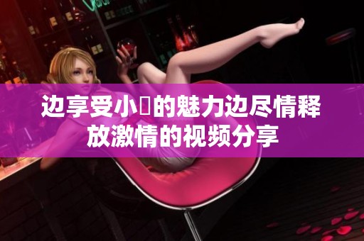 边享受小泬的魅力边尽情释放激情的视频分享