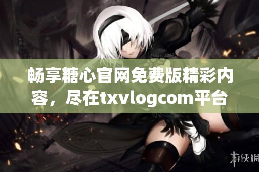 畅享糖心官网免费版精彩内容，尽在txvlogcom平台观看体验