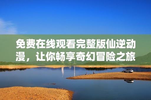 免费在线观看完整版仙逆动漫，让你畅享奇幻冒险之旅