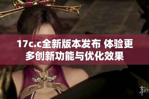 17c.c全新版本发布 体验更多创新功能与优化效果