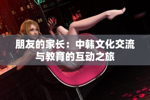 朋友的家长：中韩文化交流与教育的互动之旅